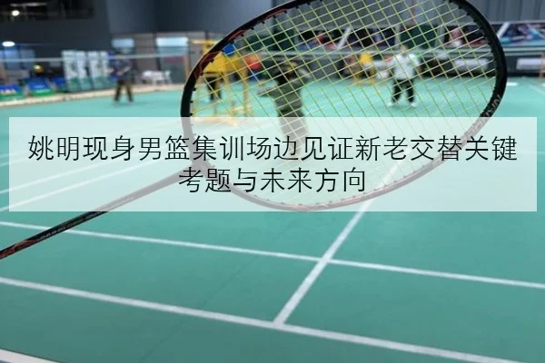 姚明现身男篮集训场边见证新老交替关键考题与未来方向