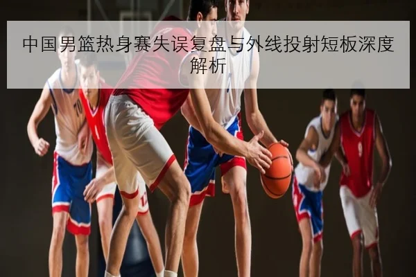中国男篮热身赛失误复盘与外线投射短板深度解析